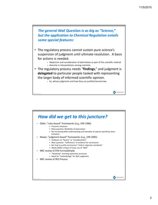 11/5/2015
2
The general WoE Question is as big as “Science,” 
but the application to Chemical Regulation entails 
some special features:
• The regulatory process cannot sustain pure science’s 
suspension of judgment until ultimate resolution.  A basis 
for actions is needed.
 Skepticism and consideration of alternatives as part of the scientific method
 diversity in interpretations among scientists
• The regulatory process needs “findings,” and judgment is 
3
Copyright Gradient 2013
delegated to particular people tasked with representing 
the larger body of informed scientific opinion.
 So, whose judgments and how they are justified become key
• Older, “rules‐based” frameworks (e.g., EPA 1986)
 Presume relevance
 Main question: Reliability of observation
 But increasing MoA understanding and examples of species‐specificity, dose‐
li i i
How did we get to this juncture?
limitation
• Newer, “judgment‐based” frameworks (e.g., EPA 2005)
 Guidance on “factors” or “considerations” 
 Main question: “Sufficiency” of evidence for conclusions
 But how to justify conclusions?  Hold to objective standards?
 Weed (2005) critique of loose use of “WoE”
• NRC review of EPA Formaldehyde
 “Roadmap” stressing systematic processes
 Need for “methodology” for WoE judgments
4
Copyright Gradient 2013
Need for  methodology  for WoE judgments
• NRC review of IRIS Process
 