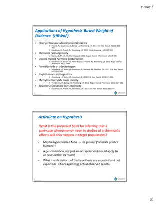11/5/2015
20
Applications of Hypothesis‐Based Weight of 
Evidence  (HBWoE)
• Chlorpyrifos neurodevelopmental toxicity
 Prueitt, RL; Goodman, JE; Bailey, LA; Rhomberg, LR. 2011. Crit. Rev. Toxicol. 42(10):822‐
903.
 Goodman, JE; Prueitt RL; Rhomberg, LR. 2012.  Dose Response 11(2):207‐219.
• Methanol carcinogenicity
 Bailey, LA; Prueitt, RL; Rhomberg, LR. 2012. Regul. Toxicol.  Pharmacol. 62:278‐291.
• Dioxins thyroid hormone perturbation
 Goodman, JE; Kerper, LE; Petito Boyce, C; Prueitt, RL; Rhomberg, LR. 2010. Regul. Toxicol. 
Pharmacol. 58(1):79‐99.
• Formaldehyde as a leukemogen
 Rhomberg, LR; Bailey, LA; Goodman, JE; Hamade, AK; Mayfield, DB. 2011. Crit. Rev. Toxicol. 
41(7):555‐621.
39
Copyright Gradient 2013
( )
• Naphthalene carcinogenicity
 Rhomberg, LR; Bailey, LA; Goodman, JE. 2010. Crit. Rev. Toxicol. 40(8):671‐696. 
• Methylmethacrylate nasal toxicity
 Pemberton, M; Bailey, EA; Rhomberg, LR. 2013.  Regul. Toxicol. Pharmacol. 66(2): 217‐233.
• Toluene Diisocyanate carcinogenicity
 Goodman, JE; Prueitt, RL; Rhomberg, LR.  2013. Crit. Rev. Toxicol. 43(5):391‐435.
Articulate an Hypothesis
What is the proposed basis for inferring that a 
particular phenomenon seen in studies of a chemical's 
effects will also happen in target populations?effects will also happen in target populations?
• May be hypothesized MoA   ‐‐ or general (“animals predict 
humans”)
• A generalization, not just an extrapolation (should apply to 
all cases within its realm)
40
Copyright Gradient 2013
• What manifestations of the hypothesis are expected and not 
expected?   Check against all actual observed results.
 