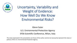 Uncertainty, Variability and
Weight of Evidence:
How Well Do We Know
Environmental Risks?
Glenn Suter
U.S. Environmental Protection Agency
EFSA Scientific Conference, Milan, Italy
The views expressed in this presentation are those of the author and do not necessarily represent the views or
policies of the U.S. Environmental Protection Agency
 