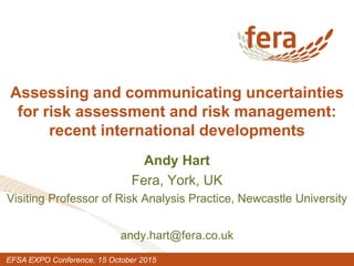 Assessing and communicating uncertainties
for risk assessment and risk management:
recent international developments
Andy Hart
Fera, York, UK
Visiting Professor of Risk Analysis Practice, Newcastle University
andy.hart@fera.co.uk
EFSA EXPO Conference, 15 October 2015
 
