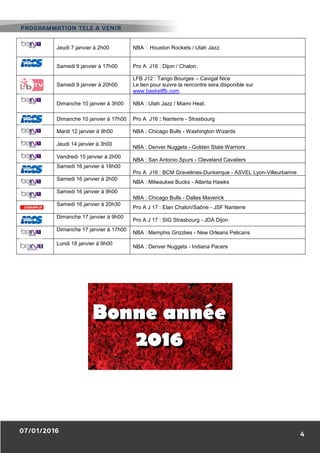 Jeudi 7 janvier à 2h00 NBA : Houston Rockets / Utah Jazz.
Samedi 9 janvier à 17h00 Pro A J16 : Dijon / Chalon.
Samedi 9 janvier à 20h00
LFB J12 : Tango Bourges – Cavigal Nice
Le lien pour suivre la rencontre sera disponible sur
www.basketlfb.com.
Dimanche 10 janvier à 3h00 NBA : Utah Jazz / Miami Heat.
Dimanche 10 janvier à 17h00 Pro A J16 : Nanterre - Strasbourg
Mardi 12 janvier à 9h00 NBA : Chicago Bulls - Washington Wizards
Jeudi 14 janvier à 3h00
NBA : Denver Nuggets - Golden State Warriors
Vendredi 15 janvier à 2h00
NBA : San Antonio Spurs - Cleveland Cavaliers
Samedi 16 janvier à 18h00
Pro A J16 : BCM Gravelines-Dunkerque - ASVEL Lyon-Villeurbanne
Samedi 16 janvier à 2h00
NBA : Milwaukee Bucks - Atlanta Hawks
Samedi 16 janvier à 9h00
NBA : Chicago Bulls - Dallas Maverick
Samedi 16 janvier à 20h30
Pro A J 17 : Elan Chalon/Saône - JSF Nanterre
Dimanche 17 janvier à 9h00
Pro A J 17 : SIG Strasbourg - JDA Dijon
Dimanche 17 janvier à 17h00
NBA : Memphis Grizzlies - New Orleans Pelicans
Lundi 18 janvier à 9h00
NBA : Denver Nuggets - Indiana Pacers
 