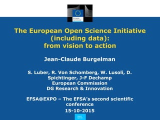 The European Open Science Initiative
(including data):
from vision to action
EFSA@EXPO – The EFSA’s second scientific
conference
15-10-2015
Jean-Claude Burgelman
S. Luber, R. Von Schomberg, W. Lusoli, D.
Spichtinger, J-F Dechamp
European Commission
DG Research & Innovation
 