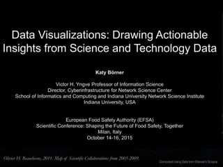 Data Visualizations: Drawing Actionable
Insights from Science and Technology Data
Katy Börner
Victor H. Yngve Professor of Information Science
Director, Cyberinfrastructure for Network Science Center
School of Informatics and Computing and Indiana University Network Science Institute
Indiana University, USA
European Food Safety Authority (EFSA)
Scientific Conference: Shaping the Future of Food Safety, Together
Milan, Italy
October 14-16, 2015
Olivier H. Beauchesne, 2011. Map of Scientific Collaborations from 2005-2009.
 