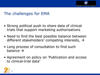 The challenges for EMA
• Strong political push to share data of clinical
trials that support marketing authorisations
• Need to find the best possible balance between
different stakeholders’ competing interests, 
• Long process of consultation to find such
balance 
• Agreement on policy on 'Publication and access
to clinical-trial data'
2
 