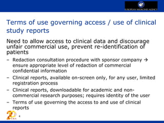 Terms of use governing access / use of clinical
study reports
Need to allow access to clinical data and discourage
unfair commercial use, prevent re-identification of
patients
– Redaction consultation procedure with sponsor company 
ensure appropriate level of redaction of commercial
confidential information
– Clinical reports, available on-screen only, for any user, limited
registration process
– Clinical reports, downloadable for academic and non-
commercial research purposes; requires identity of the user
– Terms of use governing the access to and use of clinical
reports
4
 
