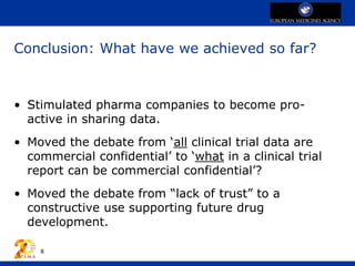 Conclusion: What have we achieved so far?
• Stimulated pharma companies to become pro-
active in sharing data.
• Moved the debate from ‘all clinical trial data are
commercial confidential’ to ‘what in a clinical trial
report can be commercial confidential’?
• Moved the debate from “lack of trust” to a
constructive use supporting future drug
development.
8
 