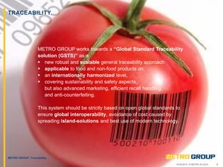 218.09.2015 | © METRO AG 2015
METRO GROUP, Traceability.
TRACEABILITY.
METRO GROUP works towards a “Global Standard Traceability
solution (GSTS)” as a
 new robust and scalable general traceability approach
 applicable to food and non-food products on
 an internationally harmonized level,
 covering sustainability and safety aspects,
but also advanced marketing, efficient recall handling
and anti-counterfeiting.
This system should be strictly based on open global standards to
ensure global interoperability, avoidance of cost caused by
spreading island-solutions and best use of modern technology.
 