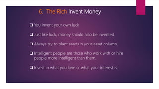 6. The Rich Invent Money
 You invent your own luck.
 Just like luck, money should also be invented.
 Always try to plant seeds in your asset column.
 Intelligent people are those who work with or hire
people more intelligent than them.
 Invest in what you love or what your interest is.
 
