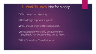 7. Work To Learn, Not for Money.
 You never stop learning.
 Knowledge is power supreme.
 You should know a little about a lot.
 Most people work only because of the
paycheck, not because they get to learn.
 First Specialize, Then Unionize.
 