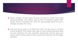 Critical Appreciation and Conclusion
 Some chapter of this book focuses on tips to create and build
personal wealth. The author says to find a motivator grater than
reality and to empower the mind. He says people need to have a
strange purpose for living.
 The next tip he gives is to feed the mind. He also says to choose
friend carefully. The author also says to have heroes because they
can be inspiring. He also preaches generosity and to pay your
broker well. He also says to drop what you’re doing if it’s no longer
working.
 