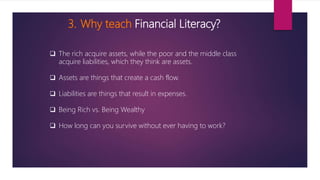 3. Why teach Financial Literacy?
 The rich acquire assets, while the poor and the middle class
acquire liabilities, which they think are assets.
 Assets are things that create a cash flow.
 Liabilities are things that result in expenses.
 Being Rich vs. Being Wealthy
 How long can you survive without ever having to work?
 