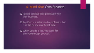 4. Mind Your Own Business
 People confuse their profession with
their business.
 Ray Kroc is a salesman by profession but
is in the Business of Real Estate.
 When you do a job, you work for
everyone except yourself.
 
