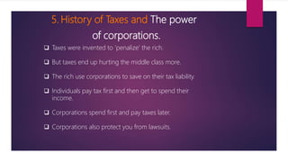 5. History of Taxes and The power
of corporations.
 Taxes were invented to ‘penalize’ the rich.
 But taxes end up hurting the middle class more.
 The rich use corporations to save on their tax liability.
 Individuals pay tax first and then get to spend their
income.
 Corporations spend first and pay taxes later.
 Corporations also protect you from lawsuits.
 