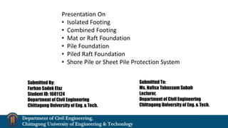 Presentation On
• Isolated Footing
• Combined Footing
• Mat or Raft Foundation
• Pile Foundation
• Piled Raft Foundation
• Shore Pile or Sheet Pile Protection System
Submitted By:
Farhan Sadek Efaz
Student ID: 1601124
Department of Civil Engineering
Chittagong University of Eng. & Tech.
Submitted To:
Ms. Nafisa Tabassum Subah
Lecturer,
Department of Civil Engineering
Chittagong University of Eng. & Tech.
 