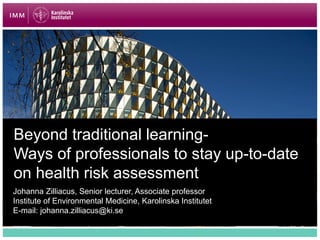 Beyond traditional learning-
Ways of professionals to stay up-to-date
on health risk assessment
Johanna Zilliacus, Senior lecturer, Associate professor
Institute of Environmental Medicine, Karolinska Institutet
E-mail: johanna.zilliacus@ki.se
 