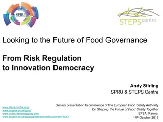 Looking to the Future of Food Governance
From Risk Regulation
to Innovation Democracy
Andy Stirling
SPRU & STEPS Centre
plenary presentation to conference of the European Food Safety Authority
On Shaping the Future of Food Safety Together
EFSA, Parma,
14th October 2015
www.steps-centre.org/
www.sussex.ac.uk/spru/
www.multicriteriamapping.com
www.sussex.ac.uk/spru/people/peoplelists/person/7513
 