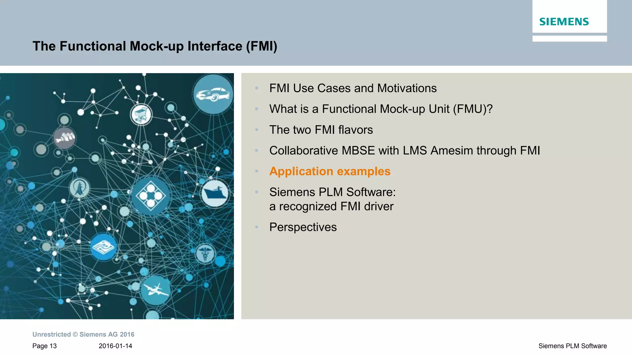 Unrestricted © Siemens AG 2016
2016-01-14Page 13 Siemens PLM Software
The Functional Mock-up Interface (FMI)
• FMI Use Cases and Motivations
• What is a Functional Mock-up Unit (FMU)?
• The two FMI flavors
• Collaborative MBSE with LMS Amesim through FMI
• Application examples
• Siemens PLM Software:
a recognized FMI driver
• Perspectives
 