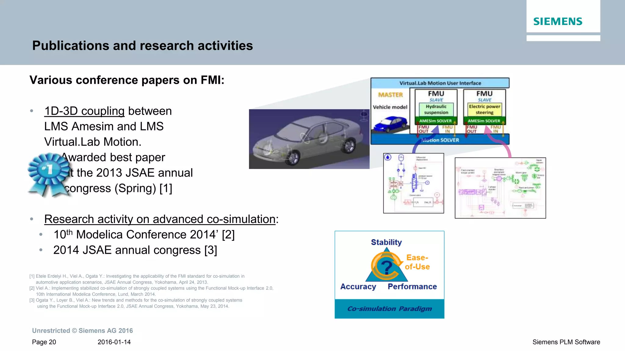 Unrestricted © Siemens AG 2016
2016-01-14Page 20 Siemens PLM Software
Publications and research activities
Various conference papers on FMI:
• 1D-3D coupling between
LMS Amesim and LMS
Virtual.Lab Motion.
Awarded best paper
at the 2013 JSAE annual
congress (Spring) [1]
• Research activity on advanced co-simulation:
• 10th Modelica Conference 2014’ [2]
• 2014 JSAE annual congress [3]
[1] Etele Erdelyi H., Viel A., Ogata Y.: Investigating the applicability of the FMI standard for co-simulation in
automotive application scenarios, JSAE Annual Congress, Yokohama, April 24, 2013.
[2] Viel A.: Implementing stabilized co-simulation of strongly coupled systems using the Functional Mock-up Interface 2.0,
10th International Modelica Conference, Lund, March 2014.
[3] Ogata Y., Loyer B., Viel A.: New trends and methods for the co-simulation of strongly coupled systems
using the Functional Mock-up Interface 2.0, JSAE Annual Congress, Yokohama, May 23, 2014.
 