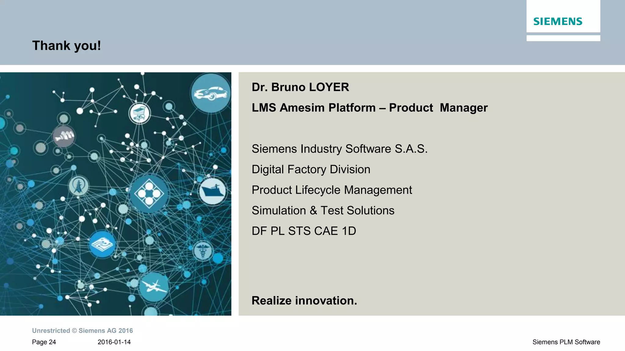 Unrestricted © Siemens AG 2016
2016-01-14Page 24 Siemens PLM Software
Dr. Bruno LOYER
LMS Amesim Platform – Product Manager
Siemens Industry Software S.A.S.
Digital Factory Division
Product Lifecycle Management
Simulation & Test Solutions
DF PL STS CAE 1D
Thank you!
Realize innovation.
 