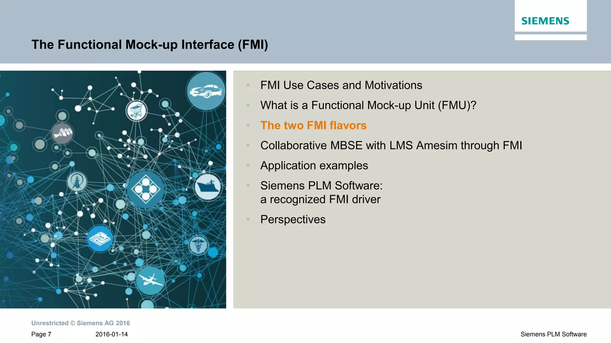 Unrestricted © Siemens AG 2016
2016-01-14Page 7 Siemens PLM Software
The Functional Mock-up Interface (FMI)
• FMI Use Cases and Motivations
• What is a Functional Mock-up Unit (FMU)?
• The two FMI flavors
• Collaborative MBSE with LMS Amesim through FMI
• Application examples
• Siemens PLM Software:
a recognized FMI driver
• Perspectives
 
