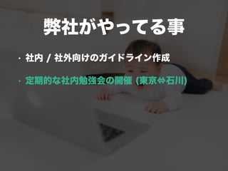 弊社がやってる事
• 社内 / 社外向けのガイドライン作成
• 定期的な社内勉強会の開催 (東京⇔石川)
 