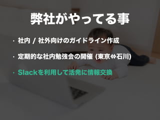 弊社がやってる事
• 社内 / 社外向けのガイドライン作成
• 定期的な社内勉強会の開催 (東京⇔石川)
• Slackを利用して活発に情報交換
 