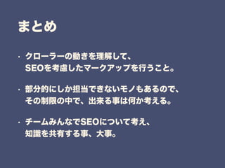 まとめ
• クローラーの動きを理解して、 
SEOを考慮したマークアップを行うこと。
• 部分的にしか担当できないモノもあるので、 
その制限の中で、出来る事は何か考える。
• チームみんなでSEOについて考え、 
知識を共有する事、大事。
 