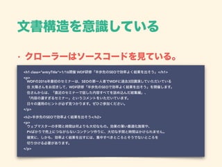 文書構造を意識している
• クローラーはソースコードを見ている。
<h1 class="entryTitle">1/16開催 WDF研修「半歩先のSEOで効率よく結果を出そう」</h1> 
<p> 
 WDFの2016年最初のセミナーは、SEOの第一人者でWDFに過去3回講演していただいている 
 住 太陽さんをお招きして、WDF研修「半歩先のSEOで効率よく結果を出そう」を開催します。 
 住さんからは、「直近のセミナーで話した内容すべてを詰め込んだ総集編」、 
 「内容の濃すぎるセミナー」というコメントをいただいています。 
 日々の運用のヒントが必ず見つかります。ぜひご参加ください。 
</p> 
 
<h2>半歩先のSEOで効率よく結果を出そう</h2> 
<p> 
 ウェブマスターの手間と時間は何よりも大切なもの。効果の薄い最適化施策や、 
 PVばかりで売上につながらないコンテンツ作りに、大切な手間と時間はかけられません。 
 確実に、しかも、効率よく結果を出すには、集中すべきところとそうでないところを 
 切り分ける必要があります。 
</p>
 
