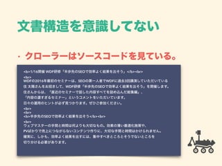 文書構造を意識してない
• クローラーはソースコードを見ている。
<b>1/16開催 WDF研修「半歩先のSEOで効率よく結果を出そう」</b><br> 
<br> 
WDFの2016年最初のセミナーは、SEOの第一人者でWDFに過去3回講演していただいている 
住 太陽さんをお招きして、WDF研修「半歩先のSEOで効率よく結果を出そう」を開催します。 
住さんからは、「直近のセミナーで話した内容すべてを詰め込んだ総集編」、 
「内容の濃すぎるセミナー」というコメントをいただいています。 
日々の運用のヒントが必ず見つかります。ぜひご参加ください。 
<br> 
<br> 
<b>半歩先のSEOで効率よく結果を出そう</b><br> 
<br> 
ウェブマスターの手間と時間は何よりも大切なもの。効果の薄い最適化施策や、 
PVばかりで売上につながらないコンテンツ作りに、大切な手間と時間はかけられません。 
確実に、しかも、効率よく結果を出すには、集中すべきところとそうでないところを 
切り分ける必要があります。 
 