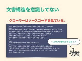 文書構造を意識してない
• クローラーはソースコードを見ている。
<b>1/16開催 WDF研修「半歩先のSEOで効率よく結果を出そう」</b><br> 
<br> 
WDFの2016年最初のセミナーは、SEOの第一人者でWDFに過去3回講演していただいている 
住 太陽さんをお招きして、WDF研修「半歩先のSEOで効率よく結果を出そう」を開催します。 
住さんからは、「直近のセミナーで話した内容すべてを詰め込んだ総集編」、 
「内容の濃すぎるセミナー」というコメントをいただいています。 
日々の運用のヒントが必ず見つかります。ぜひご参加ください。 
<br> 
<br> 
<b>半歩先のSEOで効率よく結果を出そう</b><br> 
<br> 
ウェブマスターの手間と時間は何よりも大切なもの。効果の薄い最適化施策や、 
PVばかりで売上につながらないコンテンツ作りに、大切な手間と時間はかけられません。 
確実に、しかも、効率よく結果を出すには、集中すべきところとそうでないところを 
切り分ける必要があります。 
…どういう事だってばよ！？
 