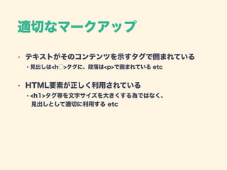 適切なマークアップ
• テキストがそのコンテンツを示すタグで囲まれている 
・見出しは<h⃝>タグに、段落は<p>で囲まれている etc
• HTML要素が正しく利用されている 
・<h1>タグ等を文字サイズを大きくする為ではなく、 
 見出しとして適切に利用する etc
 