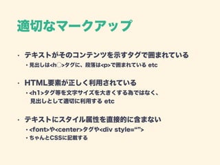 適切なマークアップ
• テキストがそのコンテンツを示すタグで囲まれている 
・見出しは<h⃝>タグに、段落は<p>で囲まれている etc
• HTML要素が正しく利用されている 
・<h1>タグ等を文字サイズを大きくする為ではなく、 
 見出しとして適切に利用する etc
• テキストにスタイル属性を直接的に含まない 
・<font>や<center>タグや<div style= >  
・ちゃんとCSSに記載する 
 