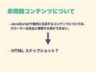 非同期コンテンツについて
• JavaScriptで動的に生成するコンテンツについては、 
クローラーは完全に理解する事ができない。 
 
 
• HTML スナップショット？
 