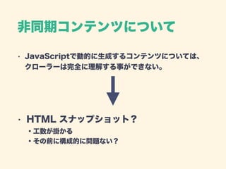非同期コンテンツについて
• JavaScriptで動的に生成するコンテンツについては、 
クローラーは完全に理解する事ができない。 
 
 
• HTML スナップショット？ 
・工数が掛かる 
・その前に構成的に問題ない？
 