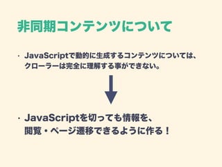 非同期コンテンツについて
• JavaScriptで動的に生成するコンテンツについては、 
クローラーは完全に理解する事ができない。 
 
 
• JavaScriptを切っても情報を、 
閲覧・ページ遷移できるように作る！ 
 