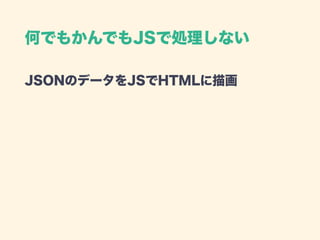 何でもかんでもJSで処理しない
JSONのデータをJSでHTMLに描画 
 