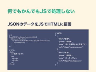 JSONのデータをJSでHTMLに描画 
// JS 
$.getJSON(“itemlist.json” ,function(data) { 
$(data).each(function){ 
$(“<h2><a href=“”+this.url+””>+this.title+”</a></h2>”) 
.appendTo(‘ul li’); 
} 
}); 
 
// HTML 
<body> 
<h1>艦隊一覧</h1>  
<ul> 
<li></li> 
<li></li> 
</ul> 
</body>
// JSON 
[ 
{ 
"title": "叢雲", 
"genre": "駆逐艦", 
"note": “我々の業界ではご褒美です", 
"url": “https://murakumo.com” 
}, 
{ 
"title": "島風", 
"genre": "駆逐艦", 
"note": “めっちゃ早い", 
"url": “https://simakaze.com” 
}, 
]
何でもかんでもJSで処理しない
 