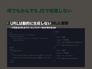 JSONのデータをJSでHTMLに描画 
// JSON 
[ 
{ 
"title": "叢雲", 
"genre": "駆逐艦", 
"note": “我々の業界ではご褒美です", 
"url": “https://murakumo.com” 
}, 
{ 
"title": "島風", 
"genre": "駆逐艦", 
"note": “めっちゃ早い", 
"url": “https://simakaze.com” 
}, 
]
// JS 
$.getJSON(“itemlist.json” ,function(data) { 
$(data).each(function){ 
$(“<h2><a href=“”+this.url+””>+this.title+”</a></h2>”) 
.appendTo(‘ul li’); 
} 
}); 
 
// HTML 
<body> 
<h1>艦隊一覧</h1>  
<ul> 
<li><h2><a href=“https://murakumo.com”>叢雲</a></h2></li> 
<li><h2><a href=“https://simakaze.com”>島風</a></h2></li> 
</ul> 
</body>
何でもかんでもJSで処理しない
• URLは動的に生成しない 
※不完全なURLをクロールしてエラーを出す事がある為
 