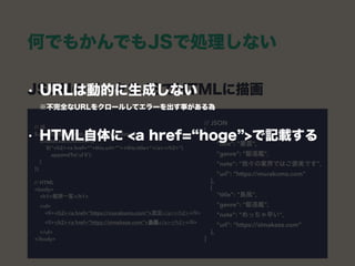 JSONのデータをJSでHTMLに描画 
// JSON 
[ 
{ 
"title": "叢雲", 
"genre": "駆逐艦", 
"note": “我々の業界ではご褒美です", 
"url": “https://murakumo.com” 
}, 
{ 
"title": "島風", 
"genre": "駆逐艦", 
"note": “めっちゃ早い", 
"url": “https://simakaze.com” 
}, 
]
// JS 
$.getJSON(“itemlist.json” ,function(data) { 
$(data).each(function){ 
$(“<h2><a href=“”+this.url+””>+this.title+”</a></h2>”) 
.appendTo(‘ul li’); 
} 
}); 
 
// HTML 
<body> 
<h1>艦隊一覧</h1>  
<ul> 
<li><h2><a href=“https://murakumo.com”>叢雲</a></h2></li> 
<li><h2><a href=“https://simakaze.com”>島風</a></h2></li> 
</ul> 
</body>
何でもかんでもJSで処理しない
• URLは動的に生成しない 
※不完全なURLをクロールしてエラーを出す事がある為
• HTML自体に <a href= hoge >で記載する
 