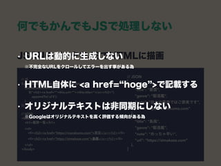 JSONのデータをJSでHTMLに描画 
// JSON 
[ 
{ 
"title": "叢雲", 
"genre": "駆逐艦", 
"note": “我々の業界ではご褒美です", 
"url": “https://murakumo.com” 
}, 
{ 
"title": "島風", 
"genre": "駆逐艦", 
"note": “めっちゃ早い", 
"url": “https://simakaze.com” 
}, 
]
// JS 
$.getJSON(“itemlist.json” ,function(data) { 
$(data).each(function){ 
$(“<h2><a href=“”+this.url+””>+this.title+”</a></h2>”) 
.appendTo(‘ul li’); 
} 
}); 
 
// HTML 
<body> 
<h1>艦隊一覧</h1>  
<ul> 
<li><h2><a href=“https://murakumo.com”>叢雲</a></h2></li> 
<li><h2><a href=“https://simakaze.com”>島風</a></h2></li> 
</ul> 
</body>
何でもかんでもJSで処理しない
• URLは動的に生成しない 
※不完全なURLをクロールしてエラーを出す事がある為
• HTML自体に <a href= hoge >で記載する
• オリジナルテキストは非同期にしない 
※Googleはオリジナルテキストを高く評価する傾向がある為
 