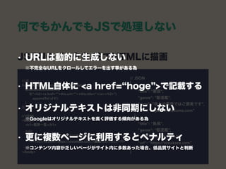 何でもかんでもJSで処理しない
JSONのデータをJSでHTMLに描画 
// JSON 
[ 
{ 
"title": "叢雲", 
"genre": "駆逐艦", 
"note": “我々の業界ではご褒美です", 
"url": “https://murakumo.com” 
}, 
{ 
"title": "島風", 
"genre": "駆逐艦", 
"note": “めっちゃ早い", 
"url": “https://simakaze.com” 
}, 
]
// JS 
$.getJSON(“itemlist.json” ,function(data) { 
$(data).each(function){ 
$(“<h2><a href=“”+this.url+””>+this.title+”</a></h2>”) 
.appendTo(‘ul li’); 
} 
}); 
 
// HTML 
<body> 
<h1>艦隊一覧</h1>  
<ul> 
<li><h2><a href=“https://murakumo.com”>叢雲</a></h2></li> 
<li><h2><a href=“https://simakaze.com”>島風</a></h2></li> 
</ul> 
</body>
• URLは動的に生成しない 
※不完全なURLをクロールしてエラーを出す事がある為
• HTML自体に <a href= hoge >で記載する
• オリジナルテキストは非同期にしない 
※Googleはオリジナルテキストを高く評価する傾向がある為
• 更に複数ページに利用するとペナルティ 
※コンテンツ内容が乏しいページがサイト内に多数あった場合、低品質サイトと判断
 