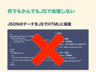 何でもかんでもJSで処理しない
JSONのデータをJSでHTMLに描画 
// JS 
$.getJSON(“itemlist.json” ,function(data) { 
$(data).each(function){ 
$(“<h2><a href=“”+this.url+””>+this.title+”</a></h2>”) 
.appendTo(‘ul li’); 
} 
}); 
 
// HTML 
<body> 
<h1>艦隊一覧</h1>  
<ul> 
<li><h2><a href=“https://murakumo.com”>叢雲</a></h2></li> 
<li><h2><a href=“https://simakaze.com”>島風</a></h2></li> 
</ul> 
</body>
// JSON 
[ 
{ 
"title": "叢雲", 
"genre": "駆逐艦", 
"note": “我々の業界ではご褒美です", 
"url": “https://murakumo.com” 
}, 
{ 
"title": "島風", 
"genre": "駆逐艦", 
"note": “めっちゃ早い", 
"url": “https://simakaze.com” 
}, 
]
 
