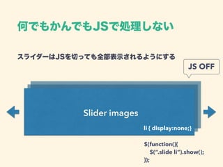Slider images
スライダーはJSを切っても全部表示されるようにする 
li { display:none;}
JS OFF
$(function(){ 
$(“.slide li”).show(); 
});
何でもかんでもJSで処理しない
 