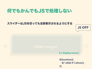 スライダーはJSを切っても全部表示されるようにする 
Slider images
li { display:none;}
JS OFF
$(function(){ 
$(“.slide li”).show(); 
});
何でもかんでもJSで処理しない
 