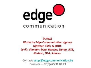 (A few)
Works by Edge Communication agency
between 1997 & 2010:
Levi’s, Flanders Expo, Rexona, Lipton, AXE,
Norlevo, OLA, Sodexo.
Contact: serge@edgecommunication.be
Brussels - +32(0)475 31 82 49
 