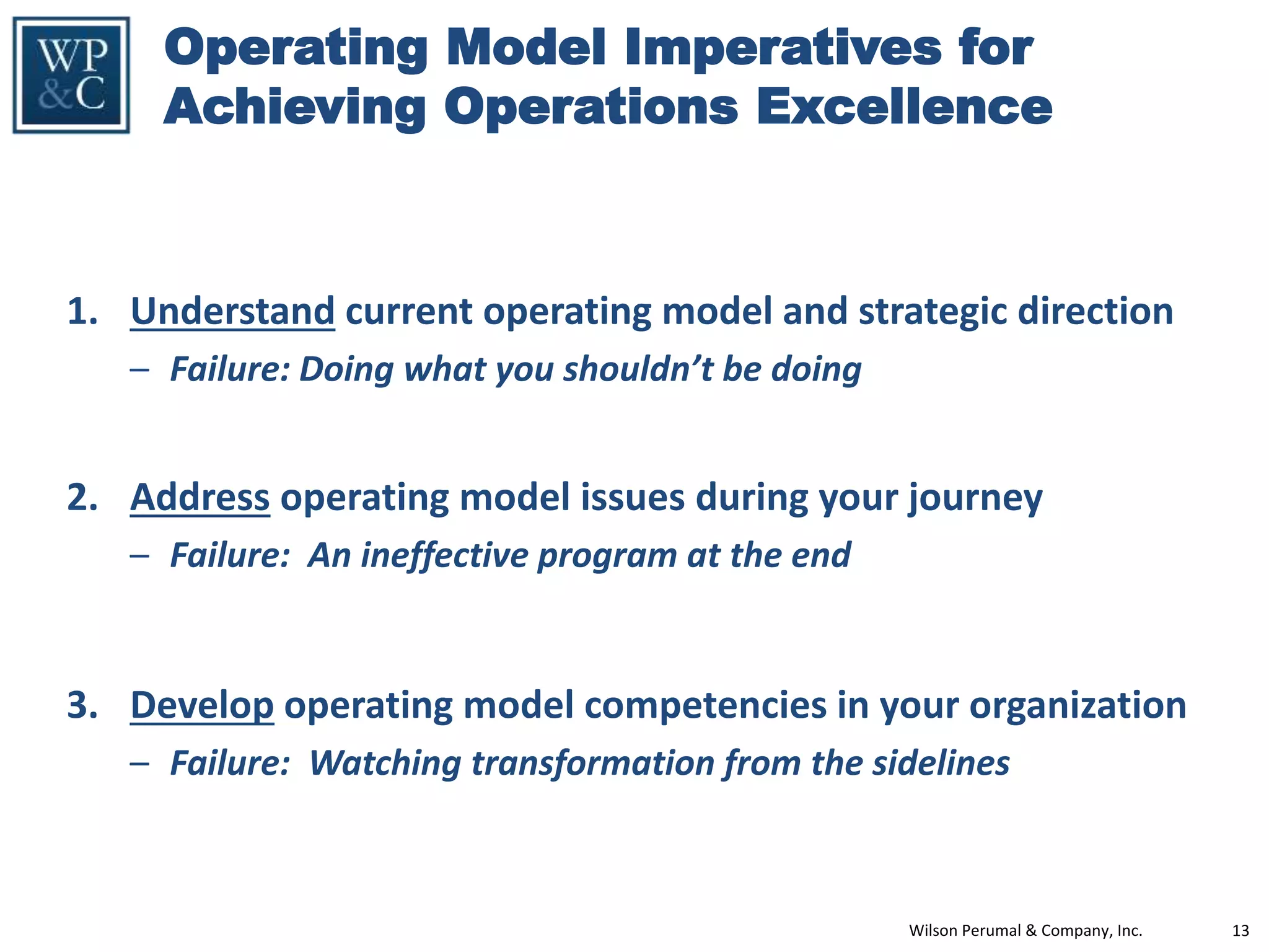 Wilson Perumal & Company, Inc. 13
Operating Model Imperatives for
Achieving Operations Excellence
1. Understand current operating model and strategic direction
– Failure: Doing what you shouldn’t be doing
2. Address operating model issues during your journey
– Failure: An ineffective program at the end
3. Develop operating model competencies in your organization
– Failure: Watching transformation from the sidelines
 