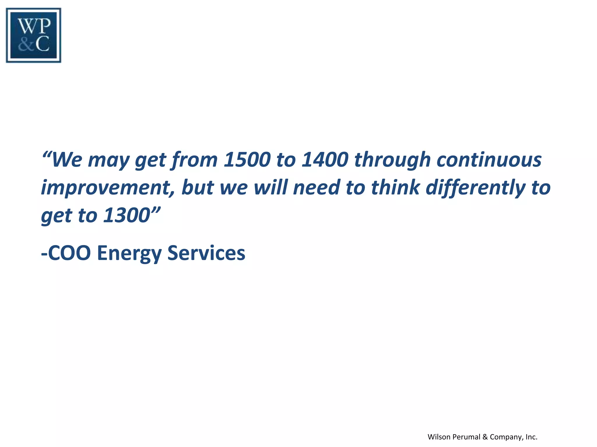 Wilson Perumal & Company, Inc.
“We may get from 1500 to 1400 through continuous
improvement, but we will need to think differently to
get to 1300”
-COO Energy Services
 