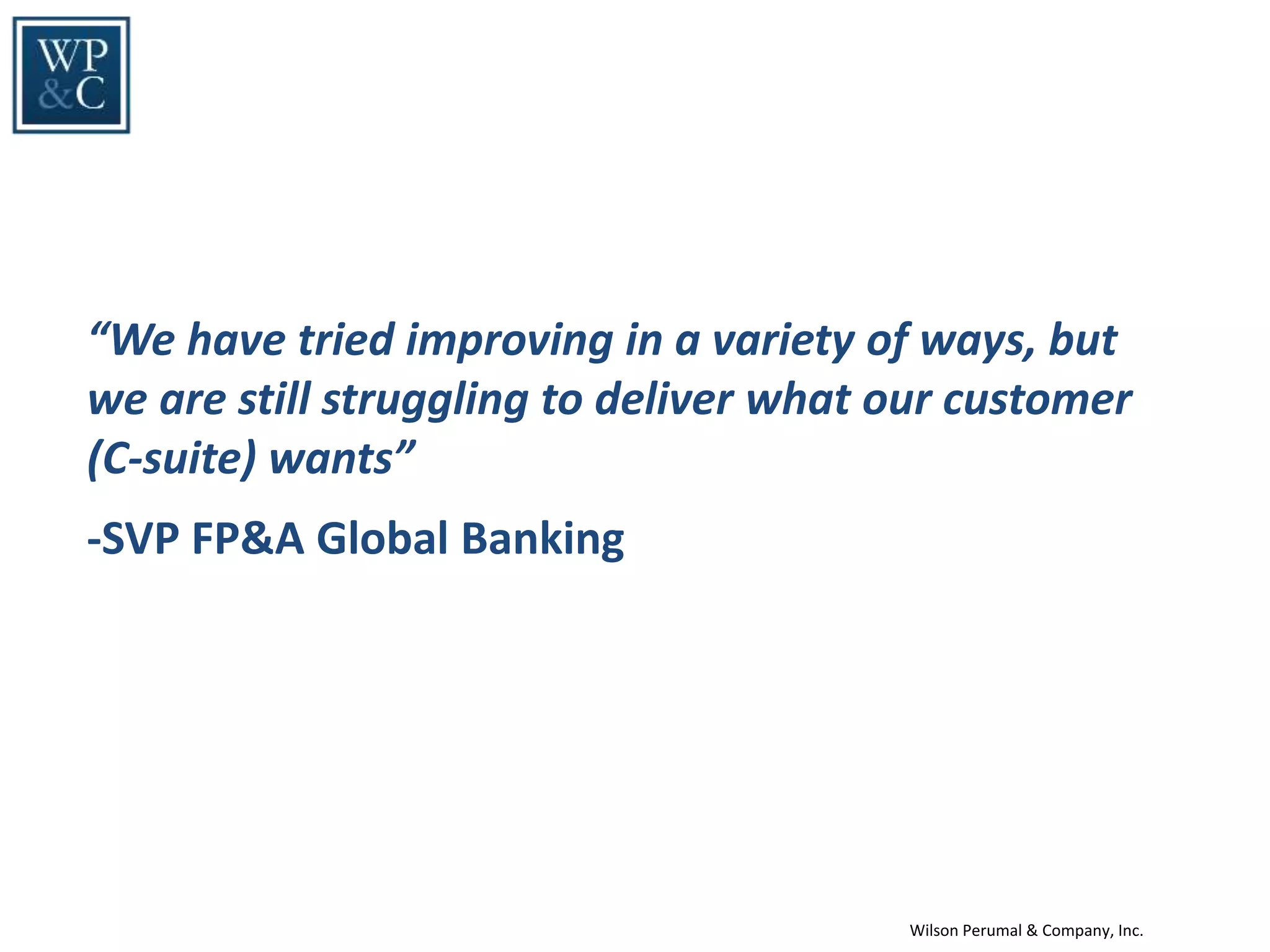 Wilson Perumal & Company, Inc.
“We have tried improving in a variety of ways, but
we are still struggling to deliver what our customer
(C-suite) wants”
-SVP FP&A Global Banking
 