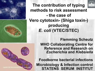 The contribution of typing
methods to risk assessment
- the case of
Vero cytotoxin- (Shiga toxin-)
producing
E. coli (VTEC/STEC)
Flemming Scheutz
WHO Collaborating Centre for
Reference and Research on
Escherichia and Klebsiella
Foodborne bacterial infections
Microbiology & Infection control
STATENS SERUM INSTITUT
 