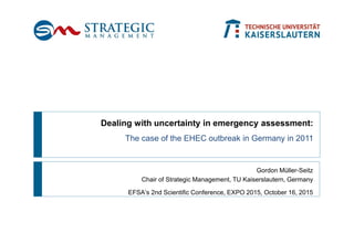 Gordon Müller-Seitz
Chair of Strategic Management, TU Kaiserslautern, Germany
EFSA‘s 2nd Scientific Conference, EXPO 2015, October 16, 2015
Dealing with uncertainty in emergency assessment:
The case of the EHEC outbreak in Germany in 2011
 